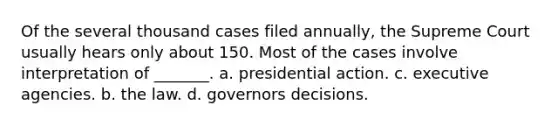 Of the several thousand cases filed annually, the Supreme Court usually hears only about 150. Most of the cases involve interpretation of _______. a. presidential action. c. executive agencies. b. the law. d. governors decisions.