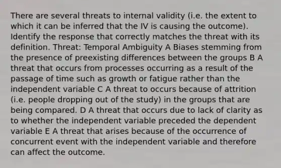 There are several threats to internal validity (i.e. the extent to which it can be inferred that the IV is causing the outcome). Identify the response that correctly matches the threat with its definition. Threat: Temporal Ambiguity A Biases stemming from the presence of preexisting differences between the groups B A threat that occurs from processes occurring as a result of the passage of time such as growth or fatigue rather than the independent variable C A threat to occurs because of attrition (i.e. people dropping out of the study) in the groups that are being compared. D A threat that occurs due to lack of clarity as to whether the independent variable preceded the dependent variable E A threat that arises because of the occurrence of concurrent event with the independent variable and therefore can affect the outcome.