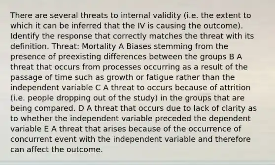 There are several threats to internal validity (i.e. the extent to which it can be inferred that the IV is causing the outcome). Identify the response that correctly matches the threat with its definition. Threat: Mortality A Biases stemming from the presence of preexisting differences between the groups B A threat that occurs from processes occurring as a result of the passage of time such as growth or fatigue rather than the independent variable C A threat to occurs because of attrition (i.e. people dropping out of the study) in the groups that are being compared. D A threat that occurs due to lack of clarity as to whether the independent variable preceded the dependent variable E A threat that arises because of the occurrence of concurrent event with the independent variable and therefore can affect the outcome.