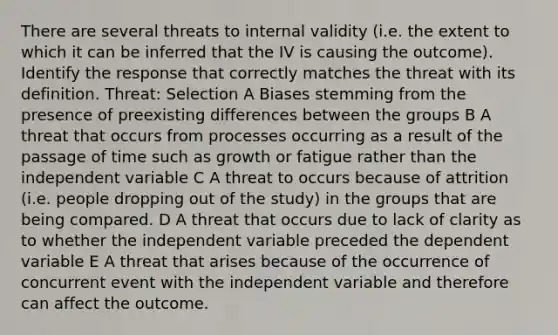 There are several threats to internal validity (i.e. the extent to which it can be inferred that the IV is causing the outcome). Identify the response that correctly matches the threat with its definition. Threat: Selection A Biases stemming from the presence of preexisting differences between the groups B A threat that occurs from processes occurring as a result of the passage of time such as growth or fatigue rather than the independent variable C A threat to occurs because of attrition (i.e. people dropping out of the study) in the groups that are being compared. D A threat that occurs due to lack of clarity as to whether the independent variable preceded the dependent variable E A threat that arises because of the occurrence of concurrent event with the independent variable and therefore can affect the outcome.