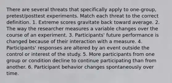 There are several threats that specifically apply to one-group, pretest/posttest experiments. Match each threat to the correct definition. 1. Extreme scores gravitate back toward average. 2. The way the researcher measures a variable changes over the course of an experiment. 3. Participants' future performance is changed because of their interaction with a measure. 4. Participants' responses are altered by an event outside the control or interest of the study. 5. More participants from one group or condition decline to continue participating than from another. 6. Participant behavior changes spontaneously over time.