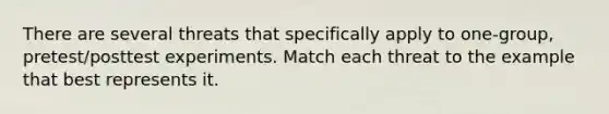 There are several threats that specifically apply to one-group, pretest/posttest experiments. Match each threat to the example that best represents it.