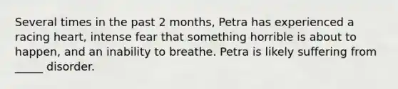 Several times in the past 2 months, Petra has experienced a racing heart, intense fear that something horrible is about to happen, and an inability to breathe. Petra is likely suffering from _____ disorder.