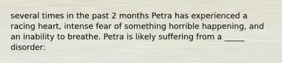 several times in the past 2 months Petra has experienced a racing heart, intense fear of something horrible happening, and an inability to breathe. Petra is likely suffering from a _____ disorder: