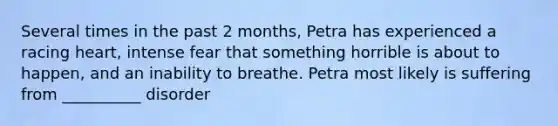 Several times in the past 2 months, Petra has experienced a racing heart, intense fear that something horrible is about to happen, and an inability to breathe. Petra most likely is suffering from __________ disorder