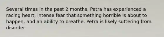 Several times in the past 2 months, Petra has experienced a racing heart, intense fear that something horrible is about to happen, and an ability to breathe. Petra is likely suttering from disorder