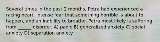 Several times in the past 2 months, Petra had experienced a racing heart, intense fear that something horrible is about to happen, and an inability to breathe. Petra most likely is suffering from ______ disorder. A) panic B) generalized anxiety C) social anxiety D) separation anxiety