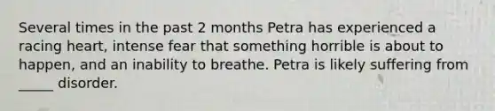 Several times in the past 2 months Petra has experienced a racing heart, intense fear that something horrible is about to happen, and an inability to breathe. Petra is likely suffering from _____ disorder.