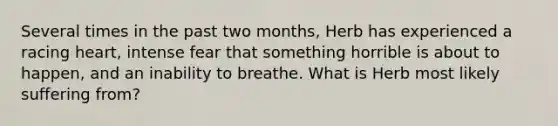 Several times in the past two months, Herb has experienced a racing heart, intense fear that something horrible is about to happen, and an inability to breathe. What is Herb most likely suffering from?