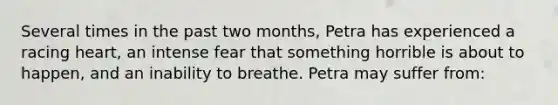 Several times in the past two months, Petra has experienced a racing heart, an intense fear that something horrible is about to happen, and an inability to breathe. Petra may suffer from: