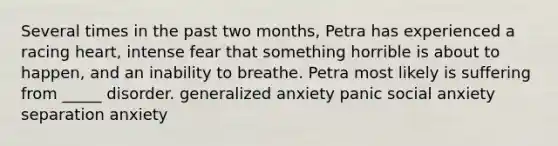 Several times in the past two months, Petra has experienced a racing heart, intense fear that something horrible is about to happen, and an inability to breathe. Petra most likely is suffering from _____ disorder. generalized anxiety panic social anxiety separation anxiety