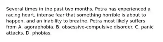 Several times in the past two months, Petra has experienced a racing heart, intense fear that something horrible is about to happen, and an inability to breathe. Petra most likely suffers from A. agoraphobia. B. obsessive-compulsive disorder. C. panic attacks. D. phobias.