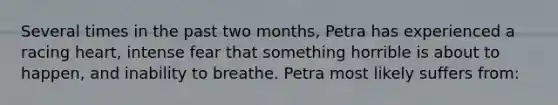 Several times in the past two months, Petra has experienced a racing heart, intense fear that something horrible is about to happen, and inability to breathe. Petra most likely suffers from: