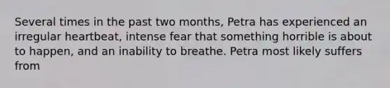 Several times in the past two months, Petra has experienced an irregular heartbeat, intense fear that something horrible is about to happen, and an inability to breathe. Petra most likely suffers from