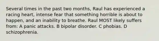 Several times in the past two months, Raul has experienced a racing heart, intense fear that something horrible is about to happen, and an inability to breathe. Raul MOST likely suffers from: A panic attacks. B <a href='https://www.questionai.com/knowledge/kxIRqnWz5V-bipolar-disorder' class='anchor-knowledge'>bipolar disorder</a>. C phobias. D schizophrenia.