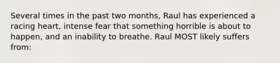 Several times in the past two months, Raul has experienced a racing heart, intense fear that something horrible is about to happen, and an inability to breathe. Raul MOST likely suffers from: