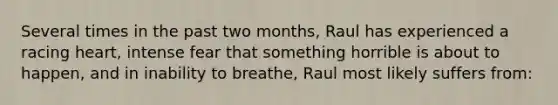 Several times in the past two months, Raul has experienced a racing heart, intense fear that something horrible is about to happen, and in inability to breathe, Raul most likely suffers from: