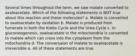 Several times throughout the term, we saw malate converted to oxaloacetate. Which of the following statements is NOT true about this reaction and these molecules? a. Malate is converted to oxaloacetate by oxidation b. Malate is produced from fumerate in both the Krebs Cycle and the Urea Cycle c. In gluconeogenesis, oxaloacetate in the mitochondria is converted to malate which can cross into the cytoplasm from the mitochondria d. The conversaion of malate to oxaloacetate is irreversible e. All of these statements are true