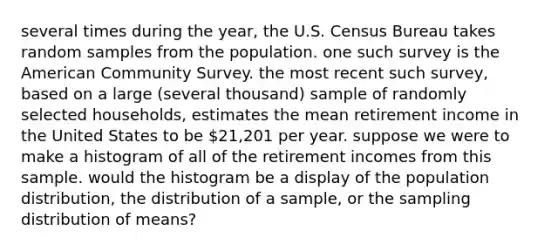 several times during the​ year, the U.S. Census Bureau takes random samples from the population. one such survey is the American Community Survey. the most recent such​ survey, based on a large​ (several thousand) sample of randomly selected​ households, estimates the mean retirement income in the United States to be​ 21,201 per year. suppose we were to make a histogram of all of the retirement incomes from this sample. would the histogram be a display of the population​ distribution, the distribution of a​ sample, or the sampling distribution of​ means?