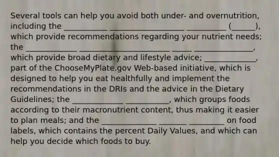 Several tools can help you avoid both under- and overnutrition, including the ___________ ___________________ __________ (______), which provide recommendations regarding your nutrient needs; the _____________ _______________________ _____ _______________, which provide broad dietary and lifestyle advice; _____________, part of the ChooseMyPlate.gov Web-based initiative, which is designed to help you eat healthfully and implement the recommendations in the DRIs and the advice in the Dietary Guidelines; the _____________ ___________, which groups foods according to their macronutrient content, thus making it easier to plan meals; and the ______________ _______ _________ on food labels, which contains the percent Daily Values, and which can help you decide which foods to buy.