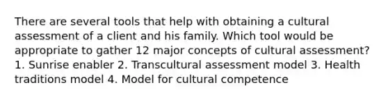 There are several tools that help with obtaining a cultural assessment of a client and his family. Which tool would be appropriate to gather 12 major concepts of cultural assessment? 1. Sunrise enabler 2. Transcultural assessment model 3. Health traditions model 4. Model for cultural competence