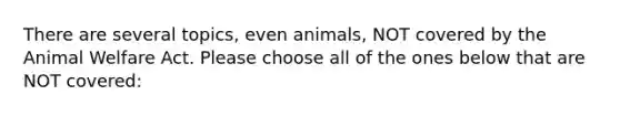 There are several topics, even animals, NOT covered by the Animal Welfare Act. Please choose all of the ones below that are NOT covered: