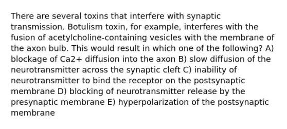 There are several toxins that interfere with synaptic transmission. Botulism toxin, for example, interferes with the fusion of acetylcholine-containing vesicles with the membrane of the axon bulb. This would result in which one of the following? A) blockage of Ca2+ diffusion into the axon B) slow diffusion of the neurotransmitter across the synaptic cleft C) inability of neurotransmitter to bind the receptor on the postsynaptic membrane D) blocking of neurotransmitter release by the presynaptic membrane E) hyperpolarization of the postsynaptic membrane