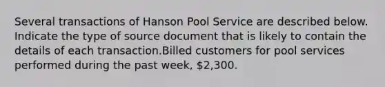 Several transactions of Hanson Pool Service are described below. Indicate the type of source document that is likely to contain the details of each transaction.Billed customers for pool services performed during the past week, 2,300.