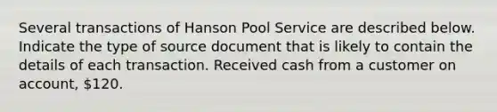 Several transactions of Hanson Pool Service are described below. Indicate the type of source document that is likely to contain the details of each transaction. Received cash from a customer on account, 120.