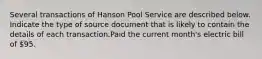 Several transactions of Hanson Pool Service are described below. Indicate the type of source document that is likely to contain the details of each transaction.Paid the current month's electric bill of 95.