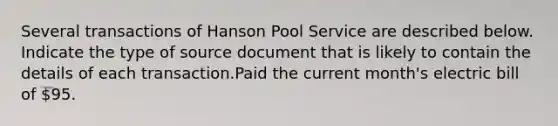 Several transactions of Hanson Pool Service are described below. Indicate the type of source document that is likely to contain the details of each transaction.Paid the current month's electric bill of 95.