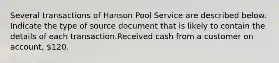 Several transactions of Hanson Pool Service are described below. Indicate the type of source document that is likely to contain the details of each transaction.Received cash from a customer on account, 120.