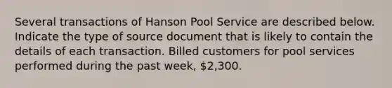 Several transactions of Hanson Pool Service are described below. Indicate the type of source document that is likely to contain the details of each transaction. Billed customers for pool services performed during the past week, 2,300.