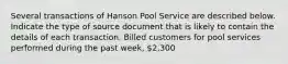 Several transactions of Hanson Pool Service are described below. Indicate the type of source document that is likely to contain the details of each transaction. Billed customers for pool services performed during the past week, 2,300