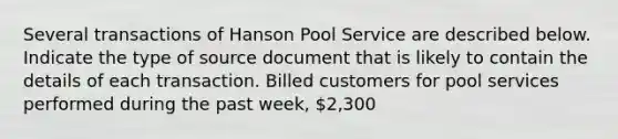 Several transactions of Hanson Pool Service are described below. Indicate the type of source document that is likely to contain the details of each transaction. Billed customers for pool services performed during the past week, 2,300