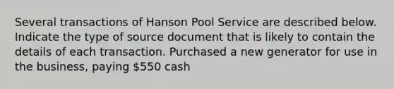 Several transactions of Hanson Pool Service are described below. Indicate the type of source document that is likely to contain the details of each transaction. Purchased a new generator for use in the business, paying 550 cash