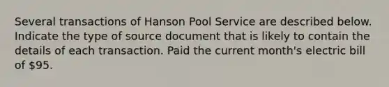 Several transactions of Hanson Pool Service are described below. Indicate the type of source document that is likely to contain the details of each transaction. Paid the current month's electric bill of 95.