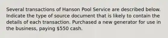 Several transactions of Hanson Pool Service are described below. Indicate the type of source document that is likely to contain the details of each transaction. Purchased a new generator for use in the business, paying 550 cash.