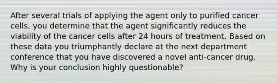 After several trials of applying the agent only to purified cancer cells, you determine that the agent significantly reduces the viability of the cancer cells after 24 hours of treatment. Based on these data you triumphantly declare at the next department conference that you have discovered a novel anti-cancer drug. Why is your conclusion highly questionable?