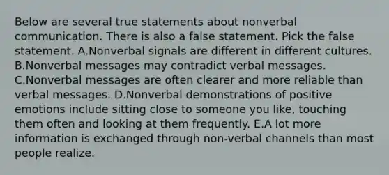 Below are several true statements about nonverbal communication. There is also a false statement. Pick the false statement. A.Nonverbal signals are different in different cultures. B.Nonverbal messages may contradict verbal messages. C.Nonverbal messages are often clearer and more reliable than verbal messages. D.Nonverbal demonstrations of positive emotions include sitting close to someone you like, touching them often and looking at them frequently. E.A lot more information is exchanged through non-verbal channels than most people realize.