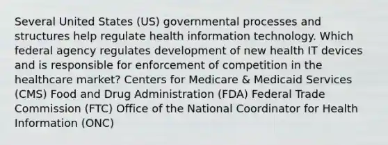 Several United States (US) governmental processes and structures help regulate health information technology. Which federal agency regulates development of new health IT devices and is responsible for enforcement of competition in the healthcare market? Centers for Medicare & Medicaid Services (CMS) Food and Drug Administration (FDA) Federal Trade Commission (FTC) Office of the National Coordinator for Health Information (ONC)