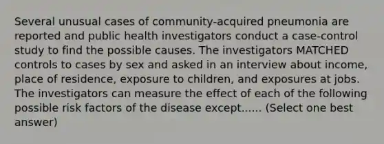 Several unusual cases of community-acquired pneumonia are reported and public health investigators conduct a case-control study to find the possible causes. The investigators MATCHED controls to cases by sex and asked in an interview about income, place of residence, exposure to children, and exposures at jobs. The investigators can measure the effect of each of the following possible risk factors of the disease except...... (Select one best answer)