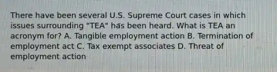 There have been several U.S. Supreme Court cases in which issues surrounding "TEA" has been heard. What is TEA an acronym for? A. Tangible employment action B. Termination of employment act C. Tax exempt associates D. Threat of employment action