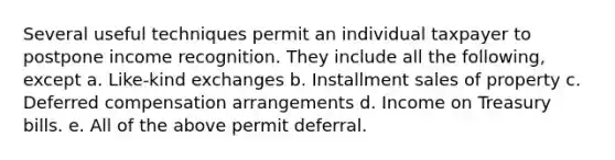 Several useful techniques permit an individual taxpayer to postpone income recognition. They include all the following, except a. Like-kind exchanges b. Installment sales of property c. Deferred compensation arrangements d. Income on Treasury bills. e. All of the above permit deferral.