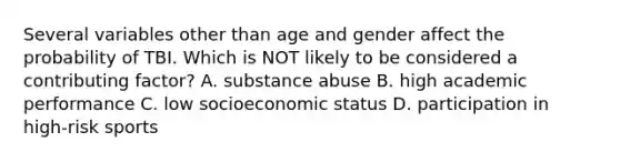 Several variables other than age and gender affect the probability of TBI. Which is NOT likely to be considered a contributing factor? A. substance abuse B. high academic performance C. low socioeconomic status D. participation in high-risk sports