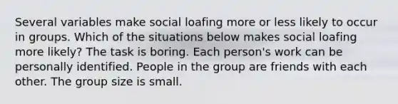 Several variables make social loafing more or less likely to occur in groups. Which of the situations below makes social loafing more likely? The task is boring. Each person's work can be personally identified. People in the group are friends with each other. The group size is small.