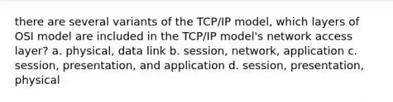 there are several variants of the TCP/IP model, which layers of OSI model are included in the TCP/IP model's network access layer? a. physical, data link b. session, network, application c. session, presentation, and application d. session, presentation, physical