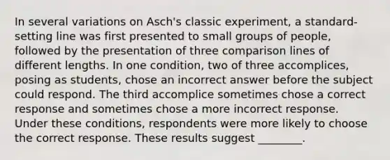 In several variations on Asch's classic experiment, a standard-setting line was first presented to small groups of people, followed by the presentation of three comparison lines of different lengths. In one condition, two of three accomplices, posing as students, chose an incorrect answer before the subject could respond. The third accomplice sometimes chose a correct response and sometimes chose a more incorrect response. Under these conditions, respondents were more likely to choose the correct response. These results suggest ________.