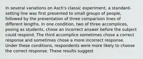 In several variations on Asch's classic experiment, a standard-setting line was first presented to small groups of people, followed by the presentation of three comparison lines of different lengths. In one condition, two of three accomplices, posing as students, chose an incorrect answer before the subject could respond. The third accomplice sometimes chose a correct response and sometimes chose a more incorrect response. Under these conditions, respondents were more likely to choose the correct response. These results suggest