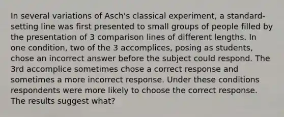 In several variations of Asch's classical experiment, a standard-setting line was first presented to small groups of people filled by the presentation of 3 comparison lines of different lengths. In one condition, two of the 3 accomplices, posing as students, chose an incorrect answer before the subject could respond. The 3rd accomplice sometimes chose a correct response and sometimes a more incorrect response. Under these conditions respondents were more likely to choose the correct response. The results suggest what?